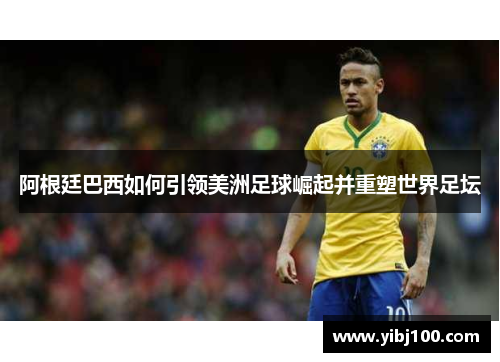 阿根廷巴西如何引领美洲足球崛起并重塑世界足坛